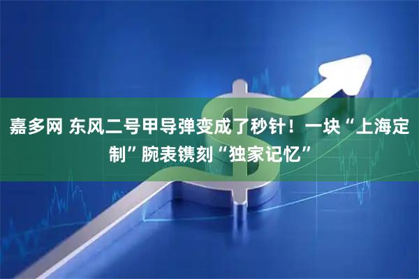 嘉多网 东风二号甲导弹变成了秒针！一块“上海定制”腕表镌刻“独家记忆”