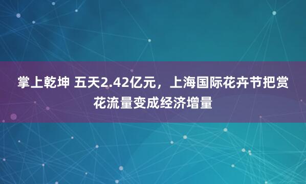 掌上乾坤 五天2.42亿元，上海国际花卉节把赏花流量变成经济增量